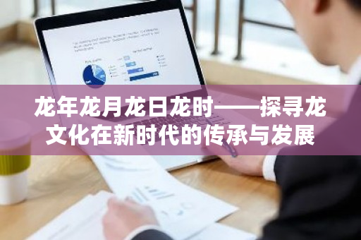 龙年在新时代的寓意与愿景_中国龙文化_新时代背景下龙文化的传承与发展