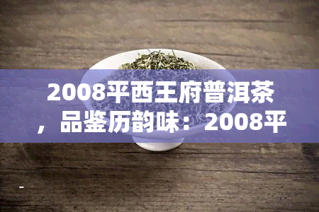 2008平西王府普洱茶，品鉴历韵味：2008平西王府普洱茶的独特魅力