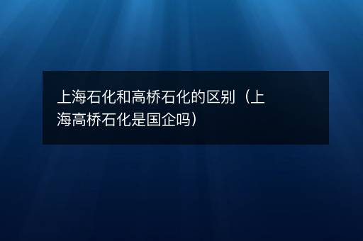 上海石化和高桥石化的区别（上海高桥石化是国企吗）