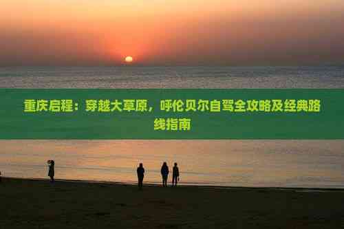 重庆启程：穿越大草原，呼伦贝尔自驾全攻略及经典路线指南